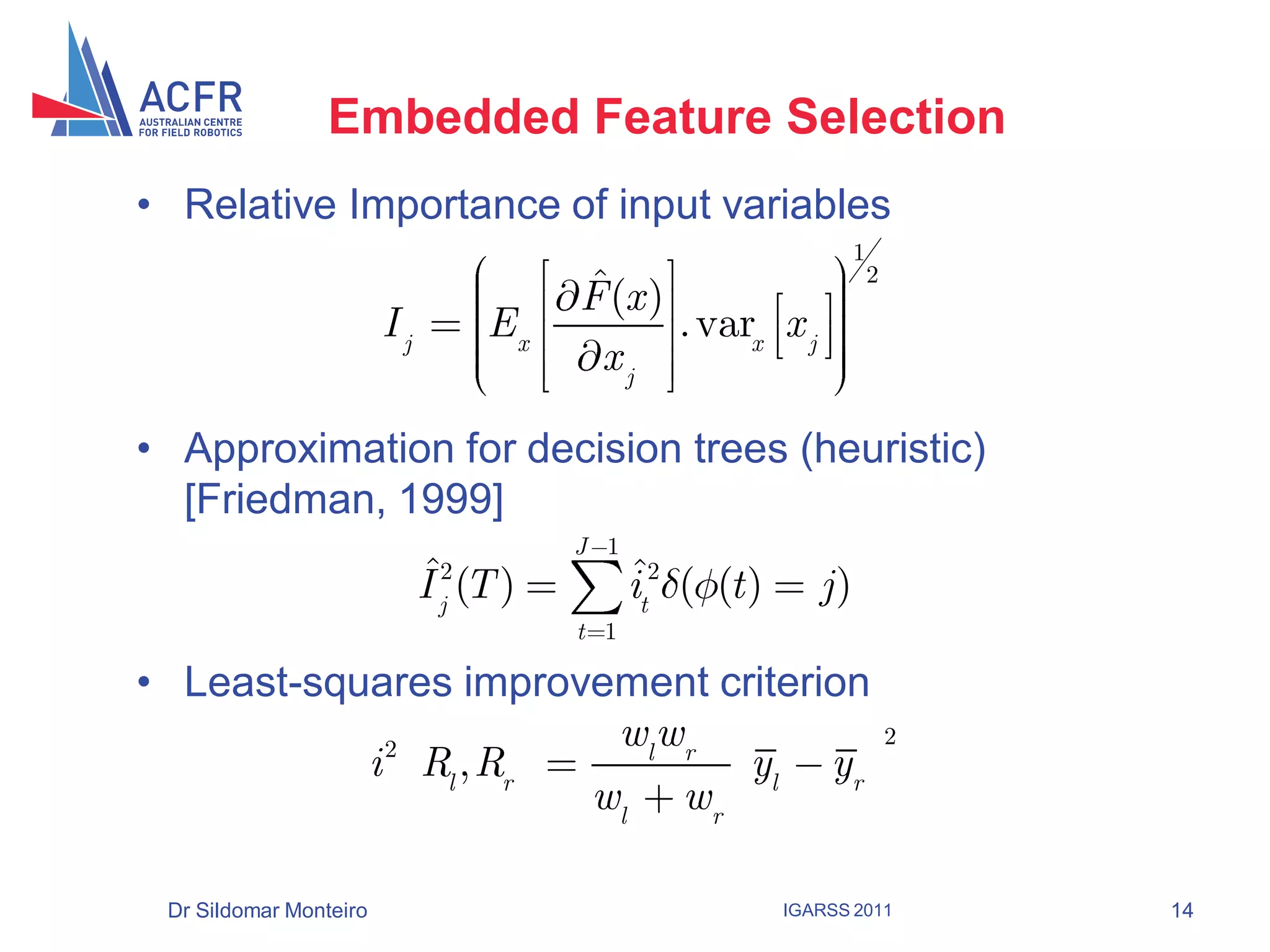 Embedded Feature Selection
• Relative Importance of input variables
                                                                    1
                                         ˆ
                                         F (x )
                                                                        2

                        Ij         Ex           . varx x j
                                          xj

• Approximation for decision trees (heuristic)
  [Friedman, 1999]
                                         J 1
                             ˆ
                             I j2 (T )         ˆ
                                               it2 ( (t )      j)
                                         t 1

• Least-squares improvement criterion
            2          wl wr                                                2
           i Rl , Rr          yl yr
                      wl w r

 Dr Sildomar Monteiro                                       IGARSS 2011         14
 
