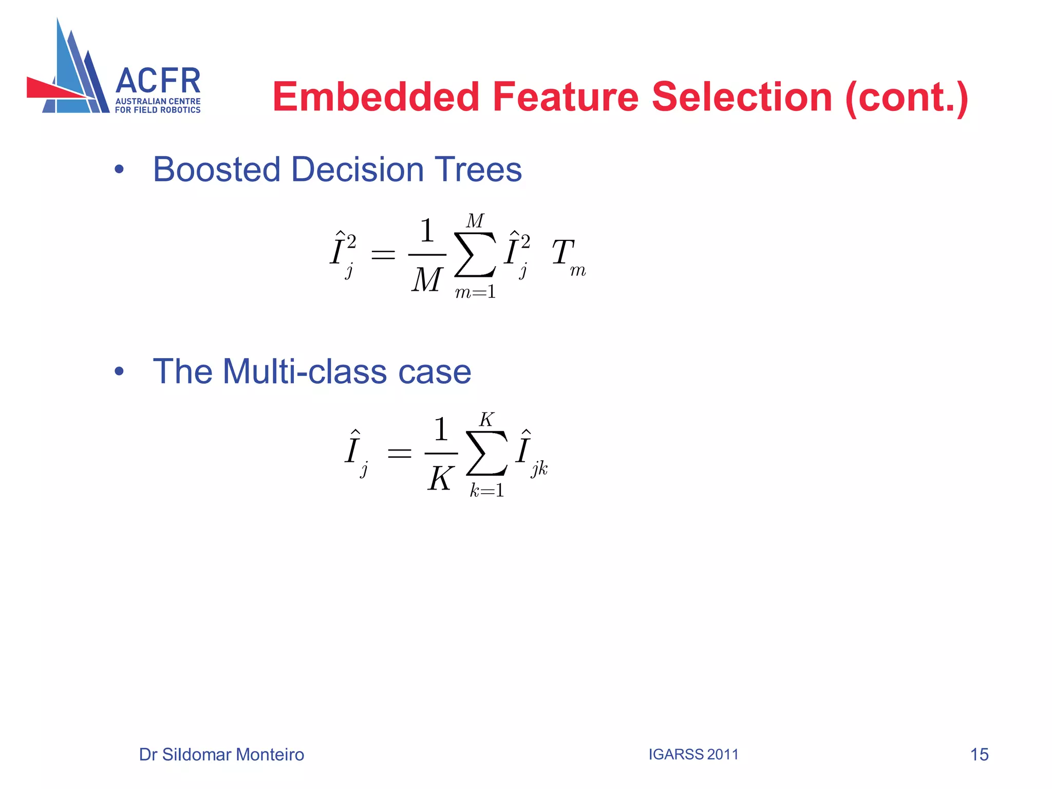 Embedded Feature Selection (cont.)
• Boosted Decision Trees
                                   M
                        ˆ      1         ˆ
                        I j2             I j2 Tm
                               M   m 1



• The Multi-class case
                                    K
                          ˆ    1          ˆ
                          Ij              I jk
                               K    k 1




 Dr Sildomar Monteiro                              IGARSS 2011   15
 
