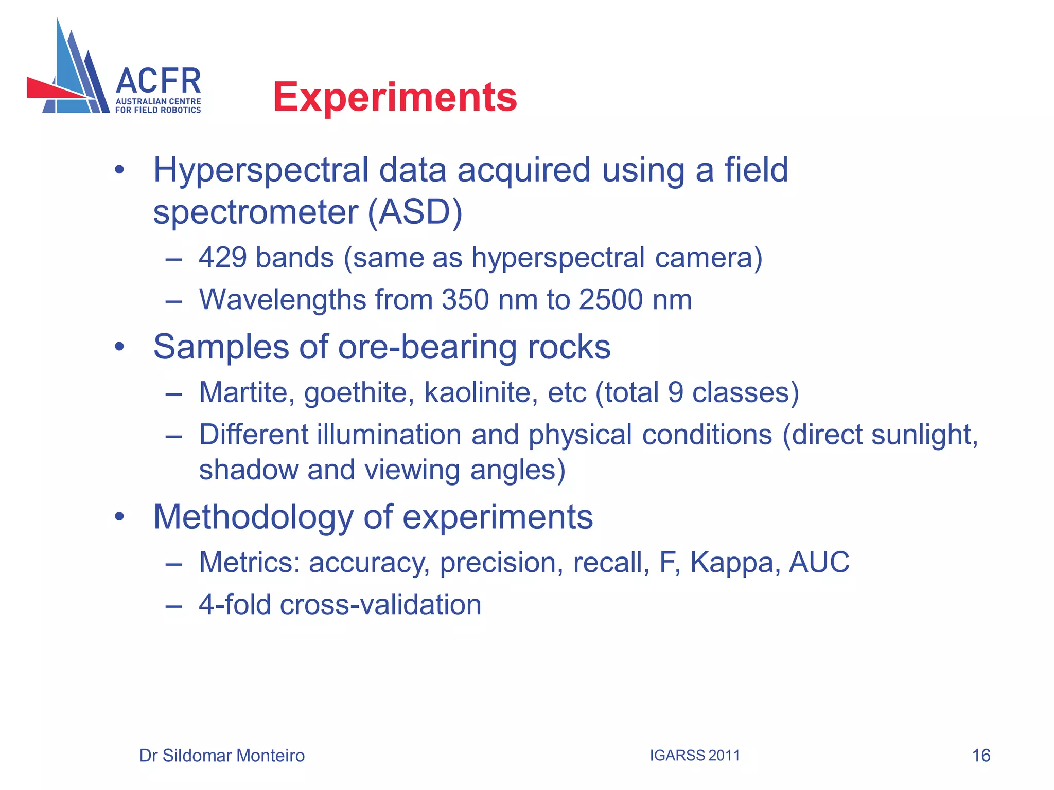 Experiments
• Hyperspectral data acquired using a field
  spectrometer (ASD)
    – 429 bands (same as hyperspectral camera)
    – Wavelengths from 350 nm to 2500 nm
• Samples of ore-bearing rocks
    – Martite, goethite, kaolinite, etc (total 9 classes)
    – Different illumination and physical conditions (direct sunlight,
      shadow and viewing angles)
• Methodology of experiments
    – Metrics: accuracy, precision, recall, F, Kappa, AUC
    – 4-fold cross-validation




 Dr Sildomar Monteiro                      IGARSS 2011               16
 