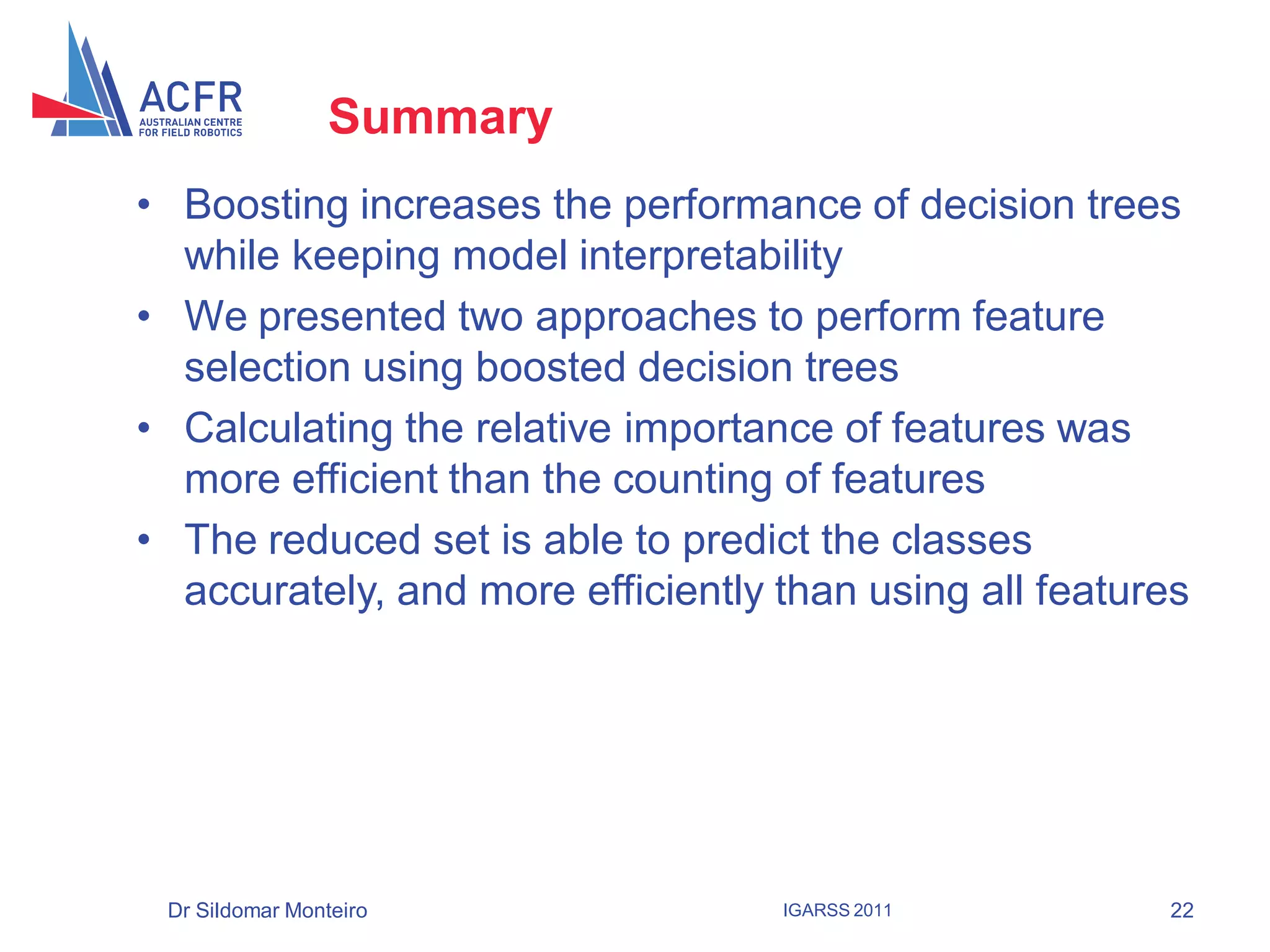 Summary
• Boosting increases the performance of decision trees
  while keeping model interpretability
• We presented two approaches to perform feature
  selection using boosted decision trees
• Calculating the relative importance of features was
  more efficient than the counting of features
• The reduced set is able to predict the classes
  accurately, and more efficiently than using all features




 Dr Sildomar Monteiro              IGARSS 2011          22
 