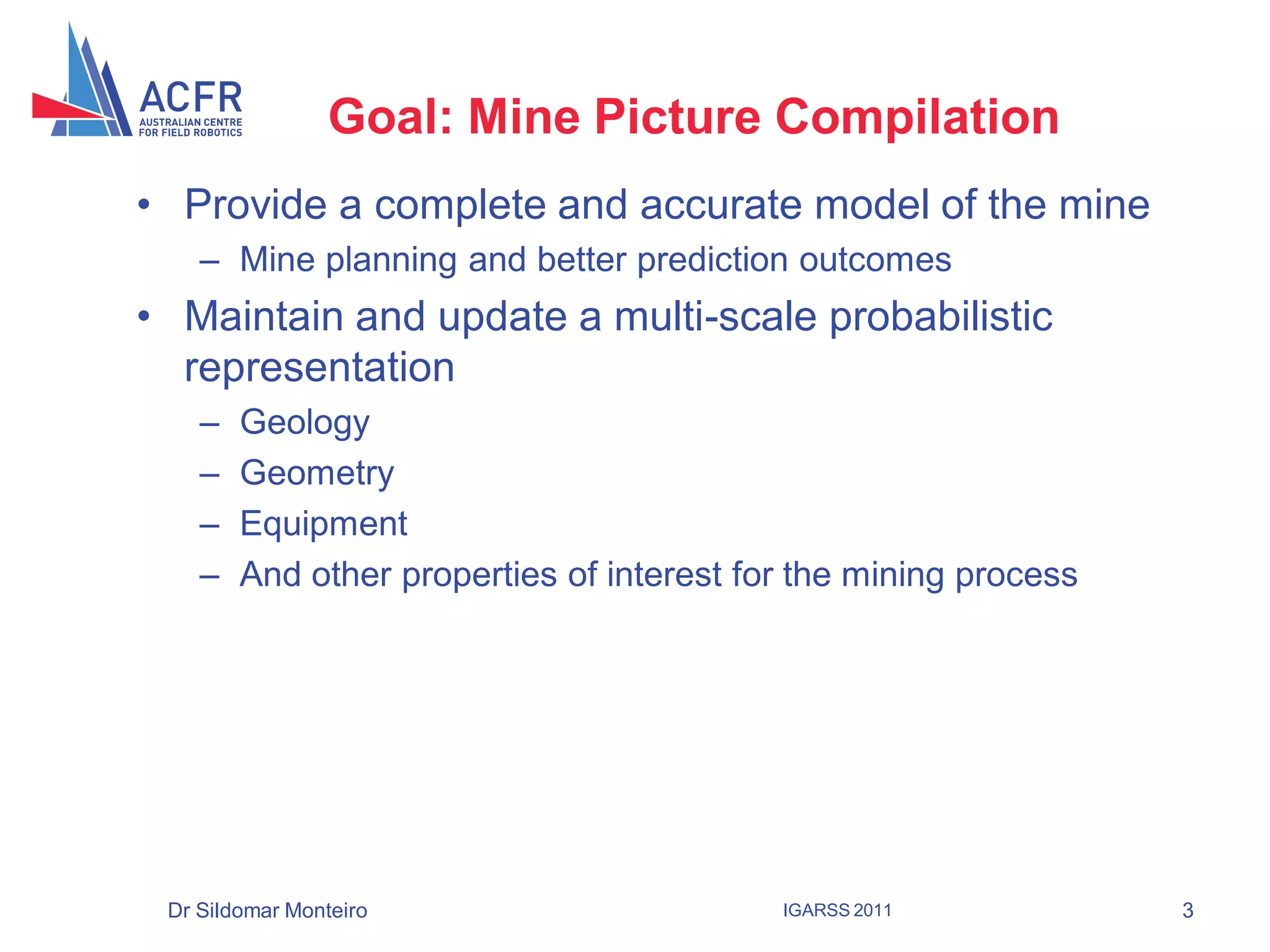 Goal: Mine Picture Compilation
• Provide a complete and accurate model of the mine
    – Mine planning and better prediction outcomes
• Maintain and update a multi-scale probabilistic
  representation
    –   Geology
    –   Geometry
    –   Equipment
    –   And other properties of interest for the mining process




 Dr Sildomar Monteiro                      IGARSS 2011            3
 
