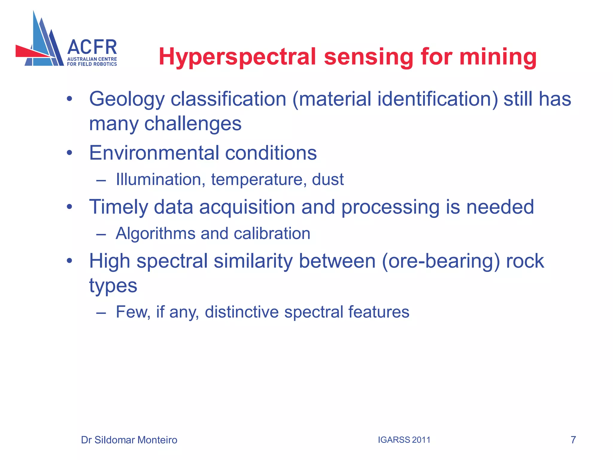 Hyperspectral sensing for mining
• Geology classification (material identification) still has
  many challenges
• Environmental conditions
    – Illumination, temperature, dust
• Timely data acquisition and processing is needed
    – Algorithms and calibration
• High spectral similarity between (ore-bearing) rock
  types
    – Few, if any, distinctive spectral features




 Dr Sildomar Monteiro                      IGARSS 2011     7
 