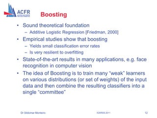 Boosting
• Sound theoretical foundation
    – Additive Logistic Regression [Friedman, 2000]
• Empirical studies show that boosting
    – Yields small classification error rates
    – Is very resilient to overfitting
• State-of-the-art results in many applications, e.g. face
  recognition in computer vision
• The idea of Boosting is to train many “weak” learners
  on various distributions (or set of weights) of the input
  data and then combine the resulting classifiers into a
  single “committee”


 Dr Sildomar Monteiro                      IGARSS 2011    12
 