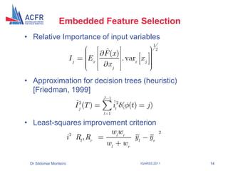 Embedded Feature Selection
• Relative Importance of input variables
                                                                    1
                                         ˆ
                                         F (x )
                                                                        2

                        Ij         Ex           . varx x j
                                          xj

• Approximation for decision trees (heuristic)
  [Friedman, 1999]
                                         J 1
                             ˆ
                             I j2 (T )         ˆ
                                               it2 ( (t )      j)
                                         t 1

• Least-squares improvement criterion
            2          wl wr                                                2
           i Rl , Rr          yl yr
                      wl w r

 Dr Sildomar Monteiro                                       IGARSS 2011         14
 