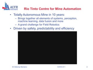 Rio Tinto Centre for Mine Automation
    • Totally Autonomous Mine in 10 years:
        – Brings together all elements of systems, perception,
          machine learning, data fusion and more
        – A grand challenge for Field Robotics
    • Driven by safety, predictability and efficiency




     Dr Sildomar Monteiro                   IGARSS 2011          2
2
 