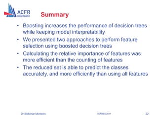 Summary
• Boosting increases the performance of decision trees
  while keeping model interpretability
• We presented two approaches to perform feature
  selection using boosted decision trees
• Calculating the relative importance of features was
  more efficient than the counting of features
• The reduced set is able to predict the classes
  accurately, and more efficiently than using all features




 Dr Sildomar Monteiro              IGARSS 2011          22
 