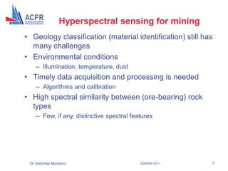 Hyperspectral sensing for mining
• Geology classification (material identification) still has
  many challenges
• Environmental conditions
    – Illumination, temperature, dust
• Timely data acquisition and processing is needed
    – Algorithms and calibration
• High spectral similarity between (ore-bearing) rock
  types
    – Few, if any, distinctive spectral features




 Dr Sildomar Monteiro                      IGARSS 2011     7
 