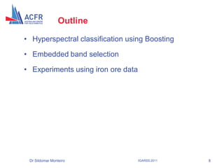 Outline

• Hyperspectral classification using Boosting

• Embedded band selection

• Experiments using iron ore data




 Dr Sildomar Monteiro               IGARSS 2011   8
 