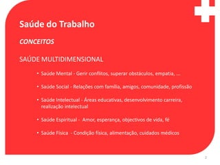 Saúde do Trabalho
CONCEITOS

SAÚDE MULTIDIMENSIONAL
    • Saúde Mental - Gerir conflitos, superar obstáculos, empatia, ...

    • Saúde Social - Relações com família, amigos, comunidade, profissão

    • Saúde Intelectual - Áreas educativas, desenvolvimento carreira,
      realização intelectual

    • Saúde Espiritual - Amor, esperança, objectivos de vida, fé

    • Saúde Física - Condição física, alimentação, cuidados médicos



                                                                           2
 