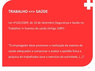 TRABALHO <=> SAÚDE

Lei nº102/2009, de 10 de Setembro (Segurança e Saúde no
Trabalho) ⇒ Exames de saúde (Artigo 108º):




“O empregador deve promover a realização de exames de
saúde adequados a comprovar e avaliar a aptidão física e
psíquica do trabalhador para o exercício da actividade, (…)”.


                                                                4
 