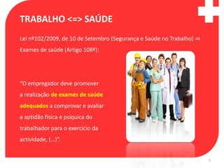 TRABALHO <=> SAÚDE
Lei nº102/2009, de 10 de Setembro (Segurança e Saúde no Trabalho) ⇒
Exames de saúde (Artigo 108º):




“O empregador deve promover
a realização de exames de saúde
adequados a comprovar e avaliar
a aptidão física e psíquica do
trabalhador para o exercício da
actividade, (…)”.


                                                                      5
 