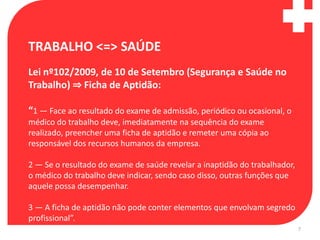 TRABALHO <=> SAÚDE
Lei nº102/2009, de 10 de Setembro (Segurança e Saúde no
Trabalho) ⇒ Ficha de Aptidão:

“1 — Face ao resultado do exame de admissão, periódico ou ocasional, o
médico do trabalho deve, imediatamente na sequência do exame
realizado, preencher uma ficha de aptidão e remeter uma cópia ao
responsável dos recursos humanos da empresa.

2 — Se o resultado do exame de saúde revelar a inaptidão do trabalhador,
o médico do trabalho deve indicar, sendo caso disso, outras funções que
aquele possa desempenhar.

3 — A ficha de aptidão não pode conter elementos que envolvam segredo
profissional”.
                                                                           7
 