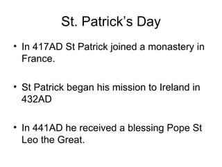 St. Patrick’s Day
• In 417AD St Patrick joined a monastery in
  France.

• St Patrick began his mission to Ireland in
  432AD

• In 441AD he received a blessing Pope St
  Leo the Great.
 