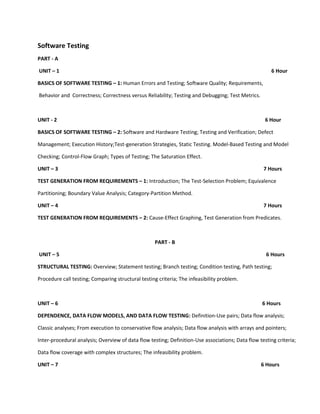 Software Testing
PART - A

UNIT – 1                                                                                               6 Hour

BASICS OF SOFTWARE TESTING – 1: Human Errors and Testing; Software Quality; Requirements,

Behavior and Correctness; Correctness versus Reliability; Testing and Debugging; Test Metrics.



UNIT - 2                                                                                            6 Hour

BASICS OF SOFTWARE TESTING – 2: Software and Hardware Testing; Testing and Verification; Defect

Management; Execution History;Test-generation Strategies, Static Testing. Model-Based Testing and Model

Checking; Control-Flow Graph; Types of Testing; The Saturation Effect.

UNIT – 3                                                                                           7 Hours

TEST GENERATION FROM REQUIREMENTS – 1: Introduction; The Test-Selection Problem; Equivalence

Partitioning; Boundary Value Analysis; Category-Partition Method.

UNIT – 4                                                                                           7 Hours

TEST GENERATION FROM REQUIREMENTS – 2: Cause-Effect Graphing, Test Generation from Predicates.



                                                    PART - B

UNIT – 5                                                                                            6 Hours

STRUCTURAL TESTING: Overview; Statement testing; Branch testing; Condition testing, Path testing;

Procedure call testing; Comparing structural testing criteria; The infeasibility problem.



UNIT – 6                                                                                           6 Hours

DEPENDENCE, DATA FLOW MODELS, AND DATA FLOW TESTING: Definition-Use pairs; Data flow analysis;

Classic analyses; From execution to conservative flow analysis; Data flow analysis with arrays and pointers;

Inter-procedural analysis; Overview of data flow testing; Definition-Use associations; Data flow testing criteria;

Data flow coverage with complex structures; The infeasibility problem.

UNIT – 7                                                                                          6 Hours
 