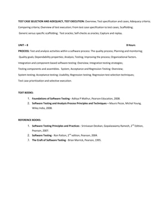 TEST CASE SELECTION AND ADEQUACY, TEST EXECUTION: Overview; Test specification and cases; Adequacy criteria;

Comparing criteria; Overview of test execution; From test case specification to test cases; Scaffolding;

Generic versus specific scaffolding; Test oracles; Self-checks as oracles; Capture and replay.



UNIT – 8                                                                                         8 Hours

PROCESS: Test and analysis activities within a software process: The quality process; Planning and monitoring;

Quality goals; Dependability properties; Analysis; Testing; Improving the process; Organizational factors.

Integration and component-based software testing: Overview; Integration testing strategies;

Testing components and assemblies. System, Acceptance and Regression Testing: Overview;

System testing; Acceptance testing; Usability; Regression testing; Regression test selection techniques;

Test case prioritization and selective execution.



TEXT BOOKS:

        1. Foundations of Software Testing - Aditya P Mathur, Pearson Education, 2008.
        2. Software Testing and Analysis Process Principles and Techniques – Mauro Pezze, Michal Young,
            Wiley India, 2008.



REFERENCE BOOKS:

        1. Software Testing Principles and Practices - Srinivasan Desikan, Gopalaswamy Ramesh, 2nd Edition,
            Pearson, 2007.
        2. Software Testing - Ron Patton, 2nd edition, Pearson, 2004.
        3. The Craft of Software Testing - Brian Marrick, Pearson, 1995.
 