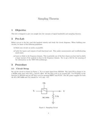 Sampling Theorem



1     Objective
This lab is designed to give you insight into the concepts of signal bandwidth and sampling theorem.


2     Pre-Lab
Before you go to the lab, read this handout entirely and study the circuit diagrams. When building your
circuits, be aware of the following guidelines:

    • Build your circuits as neatly as possible.
    • Label the inputs and outputs of each functional unit. This makes measurements and troubleshooting
      much easier.
    • Learn to think in the frequency domain. This is probably one of the ﬁrst classes you have had in which
      a large amount of the analysis is done in the frequency domain. Try to get a feel for the meaning of
      the information on the TDS 7104 oscilloscope.


3     Procedure
3.1    Circuit Setup
Set up the circuit as shown in Figure 1. X is an input signal from AFG310. The clock Clk is chosen to be
a 50 kHz pulse wave with 16 Vpp and 0 V oﬀset. Set the duty cycle to be around 10%. Use PULS(E) as the
function in AFG310 and set the duty cycle by pressing SHIFT and FUNC. The DC power supplies for both
the ICs (MC14066 and 741) should be +8 V and −8 V.




                                         Figure 1: Sampling Circuit


                                                     1
 