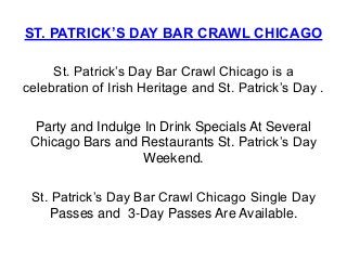 ST. PATRICK’S DAY BAR CRAWL CHICAGO

     St. Patrick’s Day Bar Crawl Chicago is a
celebration of Irish Heritage and St. Patrick’s Day .

  Party and Indulge In Drink Specials At Several
 Chicago Bars and Restaurants St. Patrick’s Day
                    Weekend.

 St. Patrick’s Day Bar Crawl Chicago Single Day
     Passes and 3-Day Passes Are Available.
 