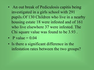 • An out break of Pediculosis capitis being
investigated in a girls school with 291
pupils.Of 130 Children who live in a nearby
housing estate 18 were infested and of 161
who live elsewhere 37 were infested. The
Chi square value was found to be 3.93 .
• P value = 0.04
• Is there a significant difference in the
infestation rates between the two groups?
 