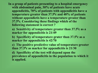 In a group of patients presenting to a hospital emergency
with abdominal pain, 30% of patients have acute
appendicitis, 70% of patients with appendicitis have a
temperature greater than 37.50c and 40% of patients
without appendictis have a temperature greater than
37.50c. Considering these findings which of the
following statement is correct ?
a) Sensitivity of temperature greater than 37.50c as a
marker for appendicitis is 21/49
b) Specificity of temperature grater than 37.50c as a
marker for appendicitis is 42/70
c) The positive predictive value of temperature greater
than 37.50c as marker for appendicitis is 21/30
d) Specificity of the test will depend upon the
prevalence of appendicitis in the population to which it
is applied.
 