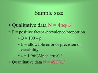 Sample size
• Qualitative data N = 4pq/L2
• P = positive factor /prevalence/proportion
• Q = 100 – p
• L = allowable error or precision or
variability
• 4 = 1.962(Alpha error) 2
• Quantitative data N = 4SD2/L2
 