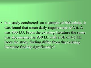 • In a study conducted on a sample of 400 adults, it
was found that mean daily requirement of Vit. A
was 900 I.U. From the existing literature the same
was documented as 930 I.U with a SE of 4.5 I.U.
Does the study finding differ from the existing
literature finding significantly?
 