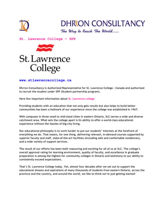 St. Lawrence College – SPP
www.stlawrencecollege.ca
Dhrron Consultancy is Authorized Representative for St. Lawrence College – Canada and authorized
to recruit the student under SPP (Student partnership program).
Here few important information about St. Lawrence college.
Providing students with an education that not only gets results but also helps to build better
communities has been a hallmark of our experience since the college was established in 1967.
With campuses in three small to mid-sized cities in eastern Ontario, SLC serves a wide and diverse
catchment area. What sets the college apart is its ability to offer a world-class educational
experience without the hassles of big-city living.
Our educational philosophy is to work harder to put our students’ interests at the forefront of
everything we do. That means, for one thing, delivering relevant, in-demand courses supported by
superior faculty and staff, state-of-the-art facilities (including safe and comfortable residences),
and a wide variety of support services.
The result of our efforts has been both reassuring and exciting for all of us at SLC. The college’s
overall approval rating for learning environment, quality of faculty, and excellence in graduate
preparation is among the highest for community colleges in Ontario and testimony to our ability to
consistently exceed expectations.
That’s St. Lawrence College today. Yet, almost four decades after we set out to support the
educational dreams and aspirations of many thousands of students from eastern Ontario, across the
province and the country, and around the world, we like to think we’re just getting started!
 