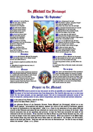 St. Michael The Archangel
The Hymn ¨Te Splendor¨
Prayer to St. Michael
opeLeoxiii exhorts priests to say this prayer as often as possible,as a simple exorcism to curb
the power of the devil and prevent him from doing harm. The faithful also may say it in their own
name, for the same purpose, as any approved prayer. Its use is recommended whenever action of the
devil is suspected, causing malice to men, violent temptations, and even storms and various calamities.
n the name of the Father, and of the Son,
and of the Holy Ghost. Amen
ost glorious Prince of the Heavenly Armies, Saint Michael the Archangel, defend us in our
______battle against ¨principalities and powers, against the rulers of this world of darkness, against
the spirits of wickedness in the high places¨ (Eph. 6,12). Come to the assistance of men whom God has
created to His Likeness and whom He has redeemed at a great price from the tyranny of the devil. Holy
Church venerates thee as her guardian and prtector; to thee the Lord has entrusted the souls of the
redeemed to be led into heaven. Pray therefore the God of Peace to crush Satan beneath our feet, that
he may no longer retain men captive and do injury to the Church. Offer our prayers to the Most High,
that without delay they may draw His mercy down upon us, take hold of ¨the dragon, the old serpent,
which is the devil and Satan,¨ bind him and cast him into the bottomless pit ¨so that he may no longer
seduce the nations¨ (Apoc. 20,2). Amen
e splendor et virtus Patris,
Te vita, Jesu, cordium,
Ab ore qui pendent tuo,
Laudamus inter Angelos.
ibi mille densa millium
Ducum corona militat,
Scul explicat victor crucem
Michael salutis signifer.
raconis hic dirum caput
In ima pellit tartara,
Ducemque cum rebellibus
Cœlesti ab arce fulminat.
ontra ducem superbiæ
Sequamur hunc nos Principem,
Ut detur ex Agni throno
Nobis corona gloriæ.
atri, simulque Filio,
Tibique sancte Spiritus,
Sicut fuit, sit jugiter,
Sæclum per omne gloria. Amen
T
T
D
C
P
Jesu, lifespring of the soul
The Father’s power, and glory bright!
Thee with the angels we extol;
From Thee they draw their life and light.
hy thousand thousand hosts are spread
Embattled o’er the azure sky;
But Michael bears Thy standard dread,
And lifts the mighty cries on high.
e in that sign the rebel powers
Did with their dragon prince expel;
And hurl’d them from the heaven’s high towers
Down like a thunderbolt to hell.
rant us with Michael still, O Lord,
Against the Prince of Pride to fight,
So may a crown be our reward,
Before the Lamb’s pure throne of light.
o God the Father glory be,
And to his sole begotten Son;
The same, O Holy Ghost, to Thee,
While everlasting ages run. Amen
O
T
H
G
T
P
Antiphon
rinceps gloriosissime, Michael Archangele,
esto memor nostri, hic et ubique semper
precare pro nobis Filium ei.
V. In conspectu angelorum psallam tibi, Deus
meus.
R. Adorabo ad templum sanctum tuum, et
confitebor nomini tuo.
Oremus
eus, qui miro ordine angelorum ministeria
hominumque dispensas; concede propitius,
ut, a quibus tibi ministrantibus in cœlo semper
assistitur, ab his in terra vita nostra
muniatur. Per Dominum nostrum, Jesum
Christum Filium tuum, qui tecum vivit et
regnat in unitate Spiritum Sancti, Deus, per
omnia sæcula sæculorum. Amen
D
Antiphon
ost glorious Prince, Michael the Archangel,
be thou mindful of us, here; and in all places,
pray for us to the Son of God most high.
V. I wilt sing praises to Thee, my God, before the
Angels.
R. I will adore Thee in Thy holy temple, and praise
Thy Name.
Let us pray
God, who in the dispensation of Thy providence
dost admirably dispose the ministry of angels
and of men; mercifully grant that the Holy Angels,
who ever minister before Thy throne in heaven, may
be the protectors also of our life on earth. Through
our Lord Jesus Christ, Thy Son, Who liveth and
reigneth with Thee in the unity of the Holy Ghost,
God, world without end. Amen
M
O
P
I
M
 