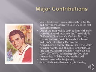 • Wrote Confessions – an autobiography of his life
and conversion; considered to be one of the best
Latin classical texts
• One of the most prolific Latin authors with more
than one hundred separate titles. These include
De Doctrina Christiana (On Christian Doctrine);
commentaries on Book of Genesis, the Psalms
and Paul's Letter to the Romans; the
Retractationes, a review of his earlier works which
he wrote near the end of his life; De Civitate Dei
(The City of God); and De Libero Arbitrio (On Free
Choice Of The Will) addressing why God gives
humans free will that can be used for evil
• Believed knowledge is a journey
• Advocated value of community in learning

 