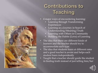 • 4 major ways of encountering learning:
• Learning through Transforming
Experiences
• Learning as a Journey in Search of
Understanding/Meaning/Truth
• Learning with Others in Community
• Building the Habits (Love) of Learning
• The idea that there are different kinds of
learners and the teacher should try to
accommodate each type
• The idea that students learn at different rates
and a good teacher is aware and helps each
student learn independently
• Taught that a teacher should guide the student
in finding truth instead of just telling him/her

 