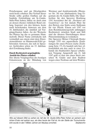 Petschengasse und am Hirschgraben
noch heute erhalten. Der Verlauf dieser
Straße sollte großen Einfluss auf die
bauliche Entwicklung am St.-GuidoStifts-Platz haben, führte sie doch einst
an dessen (heute) östlichem Rand entlang, begrenzt von den kleinen, heute
noch bestehenden Anwesen aus dem
18. Jahrhundert, die sämtlich auf Vorgängerbauten fußen. An der Westseite
des Platzes lag das so genannte Hammelroth. Dieser Name entwickelte sich
vermutlich aus einem einst dem Zisterzienserkloster zu Himmerode/Eifel gehörenden Anwesen, das sich in Speyerer Archivalien schon im 15. Jahrhundert Erwähnung findet.
Durch Rechtsstreit ursprüngliche
Ansicht des Platzes erhalten
Der älteste Vorgängerbau des heutigen
Eckanwesens an der Mündung von

Wormser und Armbruststraße (Wormser Str. 30) war Jahrhunderte lang Eigentum des St.-Guido-Stifts. Die Quartierliste für den Speyerer Reichstag
1541 bezeichnet ihn als „Dechanei am
Guidoberg“; sie bot damals Platz für
drei Betten, eine Stube sowie Stallraum
für vier Pferde. Einem seit 1547 vor
dem Reichskammergericht anhängigen
Rechtsstreit zwischen Stadt und Stift
sind die ältesten Darstellungen dieser
Platzeinmündung zu verdanken:
Der Speyerer Meiser Christoph Hesler
fertigte 1555 vier aquarellierte Zeichnungen für einen Prozess (siehe Zeichnung Seite 17). Es handelt sich hier offensichtlich um den auch in einer Urkunde des Stadtarchivs Speyer erhaltenen Vorgang: Ausgestellt am 21. Juli
1547 geht es dort um einen Streit zwischen St. Guido und dem Stadtrat
wegen eines Neubaus auf dem Weiden-

Wie auf diesem Bild zu sehen ist, lief der St. Guido-Sifts-Platz früher an seinem südlichen Ende viel spitzer aus, als dies heute der Fall ist. An der Stelle der Turmuhrenfabrik wurde in den 1960er Jahren ein Neubau errichtet.
Stadtarchiv

18

 