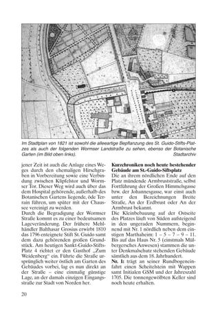 Im Stadtplan von 1821 ist sowohl die alleeartige Bepflanzung des St. Guido-Stifts-Platzes als auch der folgenden Wormser Landstraße zu sehen, ebenso der Botanische
Garten (im Bild oben links).
Stadtarchiv

jener Zeit ist auch die Anlage eines Weges durch den ehemaligen Hirschgraben in Vorbereitung sowie eine Verbindung zwischen Klipfelstor und Wormser Tor. Dieser Weg wird auch über das
dem Hospital gehörende, außerhalb des
Botanischen Gartens liegende, öde Terrain führen, um später mit der Chaussee vereinigt zu werden.
Durch die Begradigung der Wormser
Straße kommt es zu einer bedeutsamen
Lageveränderung. Der frühere Mehlhändler Balthasar Grosius erwirbt 1810
das 1796 enteignete Stift St. Guido samt
dem dazu gehörenden großen Grundstück. Am heutigen Sankt-Guido-StiftsPlatz 4 richtet er den Gasthof „Zum
Weidenberg“ ein. Führte die Straße ursprünglich weiter östlich am Garten des
Gebäudes vorbei, lag es nun direkt an
der Straße – eine einmalig günstige
Lage, an der damals einzigen Eingangsstraße zur Stadt von Norden her.
20

Kurzchroniken noch heute bestehender
Gebäude am St.-Guido-Siftsplatz
Die an ihrem nördlichen Ende auf den
Platz mündende Armbruststraße, selbst
Fortführung der Großen Himmelsgasse
bzw. der Johannesgasse, war einst auch
unter den Bezeichnungen Breite
Straße, An der Erdbrust oder An der
Armbrust bekannt.
Die Kleinbebauung auf der Ostseite
des Platzes läuft von Süden aufsteigend
in den ungeraden Nummern, beginnend mit Nr. 1 nördlich neben dem einstigen Marthaheim: 1 – 5 – 7 – 9 – 11.
Bis auf das Haus Nr. 5 (einstmals Mülbergersches Anwesen) stammen die unter Denkmalschutz stehenden Gebäude
sämtlich aus dem 18. Jahrhundert.
Nr. 1: trägt an seiner Rundbogeneinfahrt einen Scheitelstein mit Wappen
samt Initialen GSM und der Jahreszahl
1705. Die tonnengewölbten Keller sind
noch heute erhalten.

 