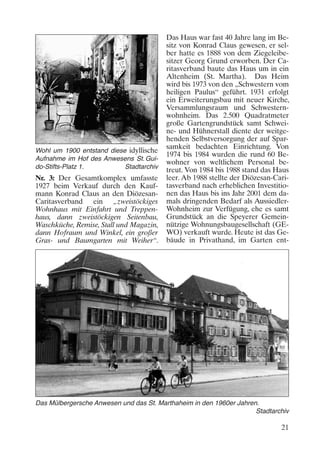 Wohl um 1900 entstand diese idyllische
Aufnahme im Hof des Anwesens St. Guido-Stifts-Platz 1.
Stadtarchiv

Nr. 3: Der Gesamtkomplex umfasste
1927 beim Verkauf durch den Kaufmann Konrad Claus an den DiözesanCaritasverband ein „zweistöckiges
Wohnhaus mit Einfahrt und Treppenhaus, dann zweistöckigen Seitenbau,
Waschküche, Remise, Stall und Magazin,
dann Hofraum und Winkel, ein großer
Gras- und Baumgarten mit Weiher“.

Das Haus war fast 40 Jahre lang im Besitz von Konrad Claus gewesen, er selber hatte es 1888 von dem Ziegeleibesitzer Georg Grund erworben. Der Caritasverband baute das Haus um in ein
Altenheim (St. Martha). Das Heim
wird bis 1973 von den „Schwestern vom
heiligen Paulus“ geführt. 1931 erfolgt
ein Erweiterungsbau mit neuer Kirche,
Versammlungsraum und Schwesternwohnheim. Das 2.500 Quadratmeter
große Gartengrundstück samt Schweine- und Hühnerstall diente der weitgehenden Selbstversorgung der auf Sparsamkeit bedachten Einrichtung. Von
1974 bis 1984 wurden die rund 60 Bewohner von weltlichem Personal betreut. Von 1984 bis 1988 stand das Haus
leer. Ab 1988 stellte der Diözesan-Caritasverband nach erheblichen Investitionen das Haus bis ins Jahr 2001 dem damals dringenden Bedarf als AussiedlerWohnheim zur Verfügung, ehe es samt
Grundstück an die Speyerer Gemeinnützige Wohnungsbaugesellschaft (GEWO) verkauft wurde. Heute ist das Gebäude in Privathand, im Garten ent-

Das Mülbergersche Anwesen und das St. Marthaheim in den 1960er Jahren.
Stadtarchiv

21

 