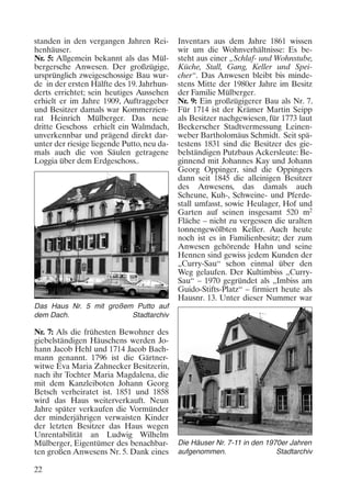 standen in den vergangen Jahren Reihenhäuser.
Nr. 5: Allgemein bekannt als das Mülbergersche Anwesen. Der großzügige,
ursprünglich zweigeschossige Bau wurde in der ersten Hälfte des 19. Jahrhunderts errichtet; sein heutiges Aussehen
erhielt er im Jahre 1909, Auftraggeber
und Besitzer damals war Kommerzienrat Heinrich Mülberger. Das neue
dritte Geschoss erhielt ein Walmdach,
unverkennbar und prägend direkt darunter der riesige liegende Putto, neu damals auch die von Säulen getragene
Loggia über dem Erdgeschoss..

Inventars aus dem Jahre 1861 wissen
wir um die Wohnverhältnisse: Es besteht aus einer „Schlaf- und Wohnstube,
Küche, Stall, Gang, Keller und Speicher“. Das Anwesen bleibt bis mindestens Mitte der 1980er Jahre im Besitz
der Familie Mülberger.
Nr. 9: Ein großzügigerer Bau als Nr. 7.
Für 1714 ist der Krämer Martin Seipp
als Besitzer nachgewiesen, für 1773 laut
Beckerscher Stadtvermessung Leinenweber Bartholomäus Schmidt. Seit spätestens 1831 sind die Besitzer des giebelständigen Putzbaus Ackersleute: Beginnend mit Johannes Kay und Johann
Georg Oppinger, sind die Oppingers
dann seit 1845 die alleinigen Besitzer
des Anwesens, das damals auch
Scheune, Kuh-, Schweine- und Pferdestall umfasst, sowie Heulager, Hof und
Garten auf seinen insgesamt 520 m2
Fläche – nicht zu vergessen die uralten
tonnengewölbten Keller. Auch heute
noch ist es in Familienbesitz; der zum
Anwesen gehörende Hahn und seine
Hennen sind gewiss jedem Kunden der
„Curry-Sau“ schon einmal über den
Weg gelaufen. Der Kultimbiss „CurrySau“ – 1970 gegründet als „Imbiss am
Guido-Stifts-Platz“ – firmiert heute als
Hausnr. 13. Unter dieser Nummer war

Das Haus Nr. 5 mit großem Putto auf
dem Dach.
Stadtarchiv

Nr. 7: Als die frühesten Bewohner des
giebelständigen Häuschens werden Johann Jacob Hehl und 1714 Jacob Bachmann genannt. 1796 ist die Gärtnerwitwe Eva Maria Zahnecker Besitzerin,
nach ihr Tochter Maria Magdalena, die
mit dem Kanzleiboten Johann Georg
Betsch verheiratet ist. 1851 und 1858
wird das Haus weiterverkauft. Neun
Jahre später verkaufen die Vormünder
der minderjährigen verwaisten Kinder
der letzten Besitzer das Haus wegen
Unrentabilität an Ludwig Wilhelm
Mülberger, Eigentümer des benachbarten großen Anwesens Nr. 5. Dank eines
22

Die Häuser Nr. 7-11 in den 1970er Jahren
aufgenommen.
Stadtarchiv

 
