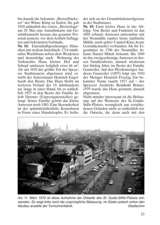 bis damals die bekannte „Bretzelbäckerei“ der Witwe Kling zu finden. Sie gab
1910 anlässlich des ersten „Bretzeltags“
am 29. Mai eine Ansichtskarte mit Geschäftsansicht heraus; das gesamte Personal posierte vor dem festlich beflaggten und bekränzten Gebäude.
Nr. 11: Eineinhalbgeschossiges Häuschen mit steilem Satteldach. 1714 städtisches Wachthaus neben dem Weidentor
und demzufolge auch Wohnung des
Torknechts. Haus, kleiner Hof und
Schopf umfassen lediglich etwa 66 m2.
Als um 1818 der größte Teil der Speyerer Stadtmauern abgerissen wird, erwirbt der Ackersmann Heinrich Engelhardt den Besitz. Das Haus bleibt im
weiteren Verlauf des 19. Jahrhunderts
nie lange in einer Hand, bis es schließlich 1927 in den Besitz der Familie Jakob Detzner (Expressgutzusteller) gelangt. Seiner Familie gehört das kleine
Anwesen noch 1983. Eine Besonderheit
ist der spätmittelalterliche Konsolstein
in Form eines Hundekopfes. Er befin-

det sich an der Grundstücksnordgrenze
in der Stadtmauer.
Nr. 15: Einst letztes Haus in der Abfolge. Von Besitz und Funktion ist das
1805 erbaute Anwesen untrennbar mit
der Neumühle (später letzte städtische
Mühle, noch später Capitol-Kino, heute
Getränkemarkt) verbunden. Als ihr Eigentümer ist 1786 der Neumüller Johann Daniel Minck bekannt. Bis 1849
ist das zweigeschossige Anwesen in dessen Familienbesitz, danach wiederum
fast fünfzig Jahre im Besitz der Familie
Gauweiler. Auf den Pferdemetzger Andreas Gauweiler (1897) folgt um 1910
der Metzger Heinrich Freytag. Ein bekannter Name taucht 1917 auf – der
Speyerer Architekt Reinhold Bräuer.
1979 wurde das Haus geräumt, danach
abgerissen.
Nicht minder interessant ist die Bebauung auf der Westseite des St.-GuidoStifts-Platzes, wenngleich aus verschiedenen Gründen nicht so einheitlich wie
die Ostseite, die denn auch mit den

Am 11. März 1970 ist diese Aufnahme der Ostseite des St. Guido-Stifts-Platzes entstanden. Es zeigt links noch die ursprüngliche Bebauung, im Süden jedoch schon den
Neubau anstelle der Turmuhrenfabrik.
Stadtarchiv

23

 