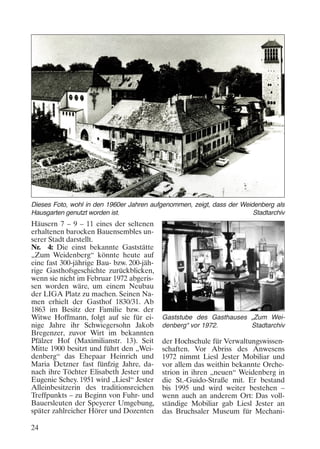 Dieses Foto, wohl in den 1960er Jahren aufgenommen, zeigt, dass der Weidenberg als
Hausgarten genutzt worden ist.
Stadtarchiv

Häusern 7 – 9 – 11 eines der seltenen
erhaltenen barocken Bauensembles unserer Stadt darstellt.
Nr. 4: Die einst bekannte Gaststätte
„Zum Weidenberg“ könnte heute auf
eine fast 300-jährige Bau- bzw. 200-jährige Gasthofsgeschichte zurückblicken,
wenn sie nicht im Februar 1972 abgerissen worden wäre, um einem Neubau
der LIGA Platz zu machen. Seinen Namen erhielt der Gasthof 1830/31. Ab
1863 im Besitz der Familie bzw. der
Witwe Hoffmann, folgt auf sie für einige Jahre ihr Schwiegersohn Jakob
Bregenzer, zuvor Wirt im bekannten
Pfälzer Hof (Maximilianstr. 13). Seit
Mitte 1900 besitzt und führt den „Weidenberg“ das Ehepaar Heinrich und
Maria Detzner fast fünfzig Jahre, danach ihre Töchter Elisabeth Jester und
Eugenie Schey. 1951 wird „Liesl“ Jester
Alleinbesitzerin des traditionsreichen
Treffpunkts – zu Beginn von Fuhr- und
Bauersleuten der Speyerer Umgebung,
später zahlreicher Hörer und Dozenten
24

Gaststube des Gasthauses „Zum Weidenberg“ vor 1972.
Stadtarchiv

der Hochschule für Verwaltungswissenschaften. Vor Abriss des Anwesens
1972 nimmt Liesl Jester Mobiliar und
vor allem das weithin bekannte Orchestrion in ihren „neuen“ Weidenberg in
die St.-Guido-Straße mit. Er bestand
bis 1995 und wird weiter bestehen –
wenn auch an anderem Ort: Das vollständige Mobiliar gab Liesl Jester an
das Bruchsaler Museum für Mechani-

 