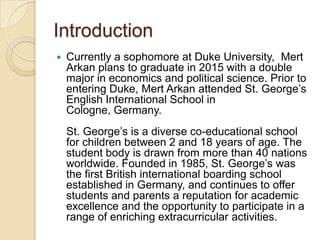 Introduction


Currently a sophomore at Duke University, Mert
Arkan plans to graduate in 2015 with a double
major in economics and political science. Prior to
entering Duke, Mert Arkan attended St. George’s
English International School in
Cologne, Germany.

St. George’s is a diverse co-educational school
for children between 2 and 18 years of age. The
student body is drawn from more than 40 nations
worldwide. Founded in 1985, St. George’s was
the first British international boarding school
established in Germany, and continues to offer
students and parents a reputation for academic
excellence and the opportunity to participate in a
range of enriching extracurricular activities.

 