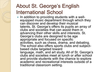 About St. George’s English
International School


In addition to providing students with a wellequipped music department through which they
can discover and develop their musical
talents, St. George’s offers its pupils an array of
clubs and societies that can assist them in
advancing their other skills and interests. St.
George’s clubs are designed to be age
appropriate and focused on specific
activities, such as chess, drama, and debating.
The school also offers sports clubs and subjectbased clubs targeted toward
language, math, and art study. All of St. George’s
clubs and societies meet at lunch or after school
and provide students with the chance to explore
academic and recreational interests outside of a
traditional classroom setting.

 