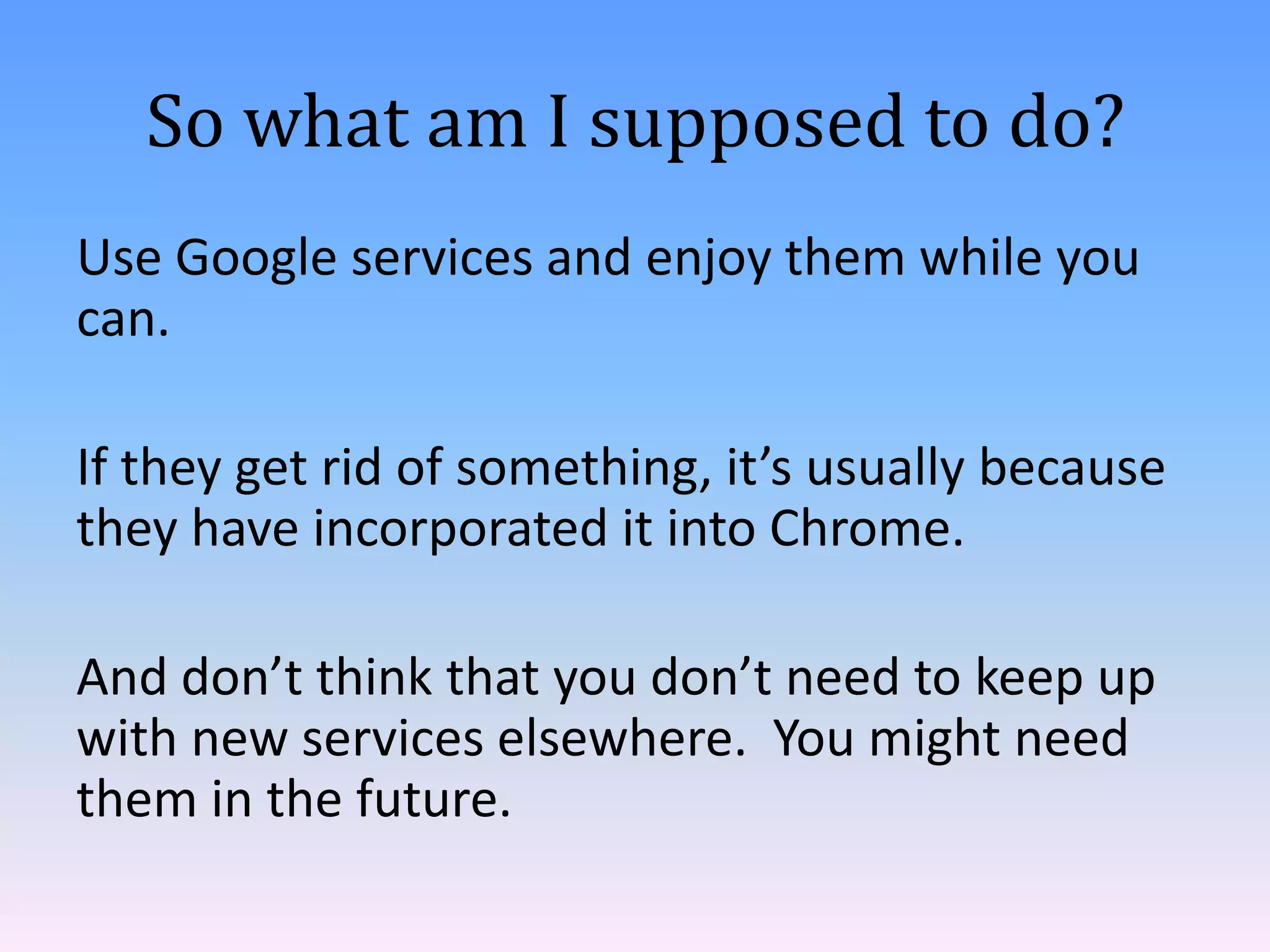 So what am I supposed to do?
Use Google services and enjoy them while you
can.
If they get rid of something, it’s usually because
they have incorporated it into Chrome.
And don’t think that you don’t need to keep up
with new services elsewhere. You might need
them in the future.

 