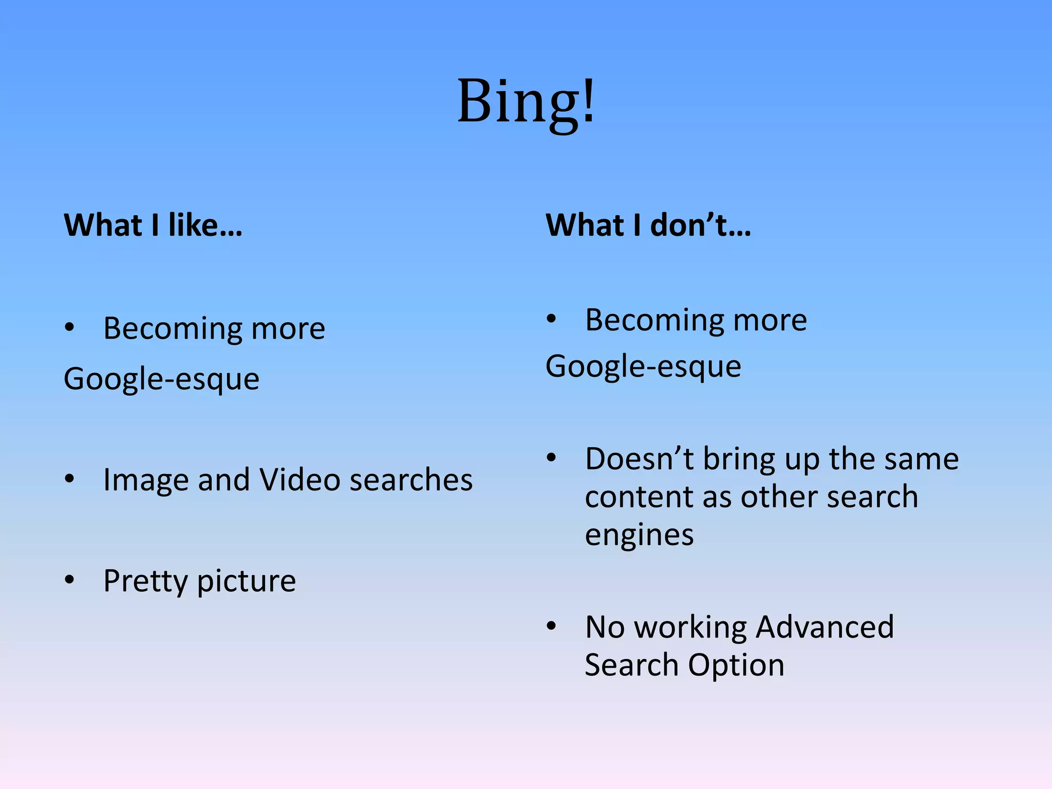 Bing!
What I like…

What I don’t…

• Becoming more
Google-esque

• Becoming more
Google-esque

• Image and Video searches

• Doesn’t bring up the same
content as other search
engines

• Pretty picture
• No working Advanced
Search Option

 