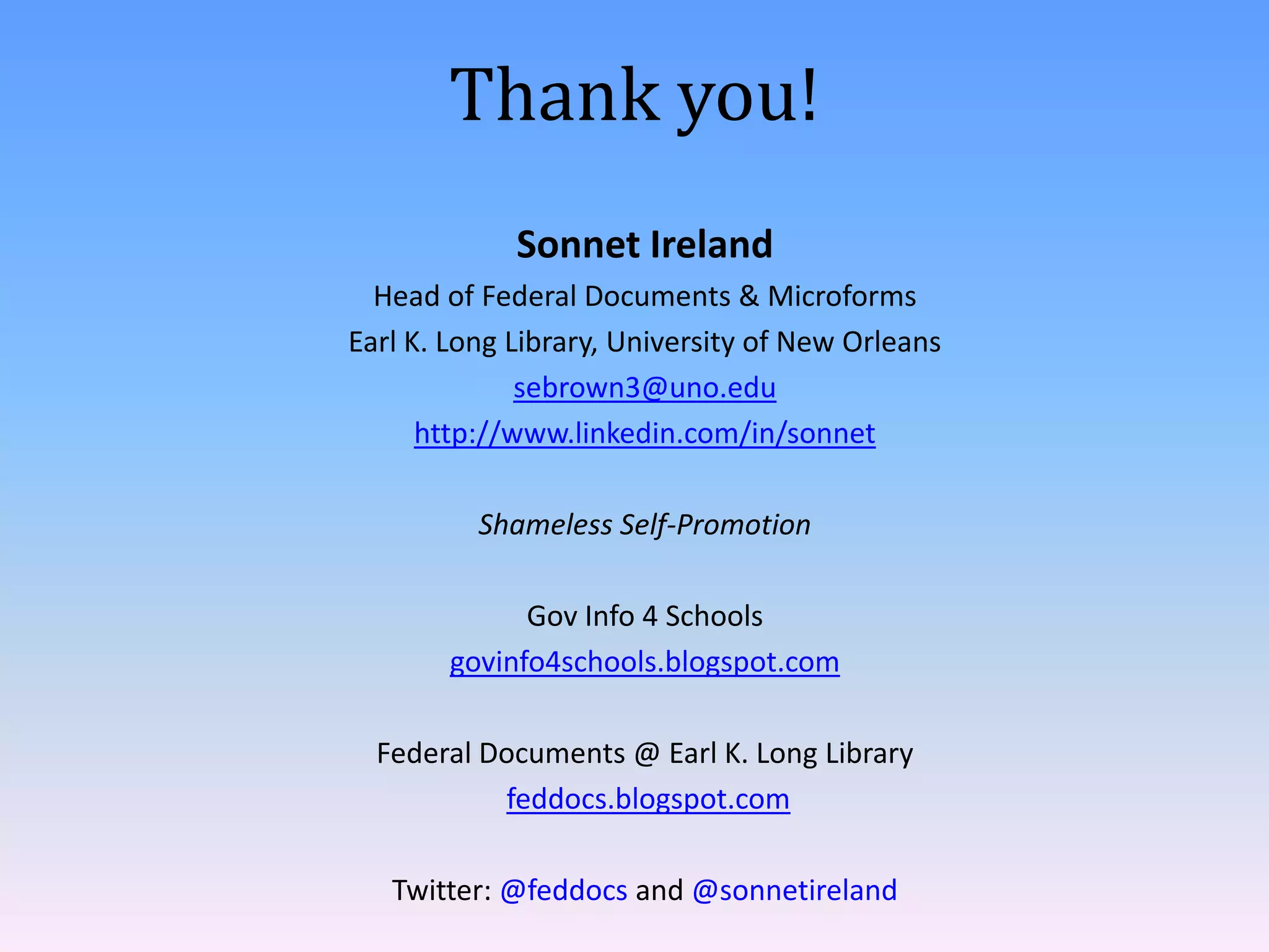 Thank you!
Sonnet Ireland
Head of Federal Documents & Microforms
Earl K. Long Library, University of New Orleans
sebrown3@uno.edu
http://www.linkedin.com/in/sonnet
Shameless Self-Promotion
Gov Info 4 Schools
govinfo4schools.blogspot.com
Federal Documents @ Earl K. Long Library
feddocs.blogspot.com

Twitter: @feddocs and @sonnetireland

 