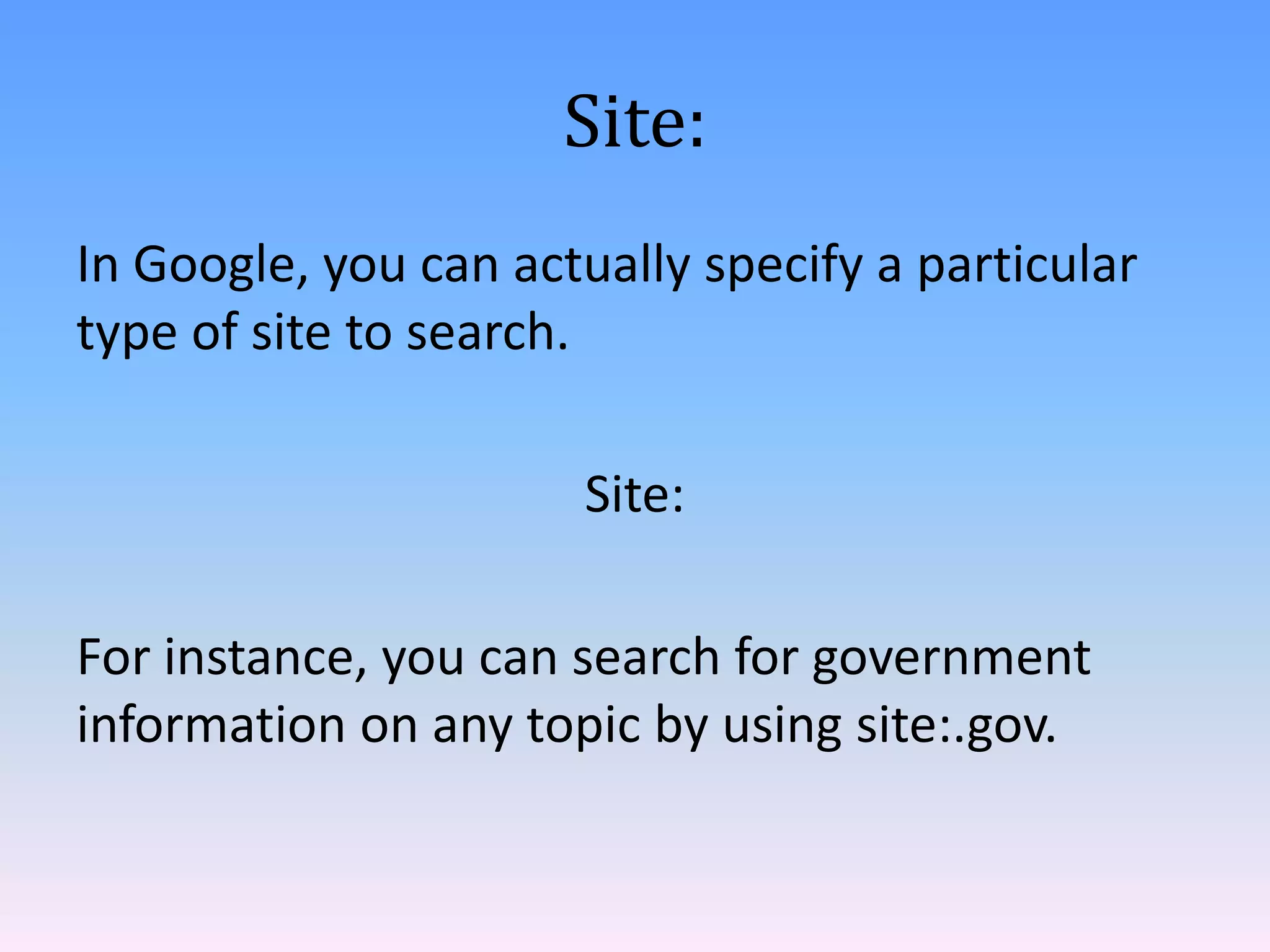 Site:
In Google, you can actually specify a particular
type of site to search.
Site:
For instance, you can search for government
information on any topic by using site:.gov.

 