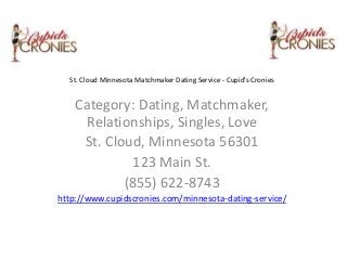 St. Cloud Minnesota Matchmaker Dating Service - Cupid's Cronies

Category: Dating, Matchmaker,
Relationships, Singles, Love
St. Cloud, Minnesota 56301
123 Main St.
(855) 622-8743
http://www.cupidscronies.com/minnesota-dating-service/

 
