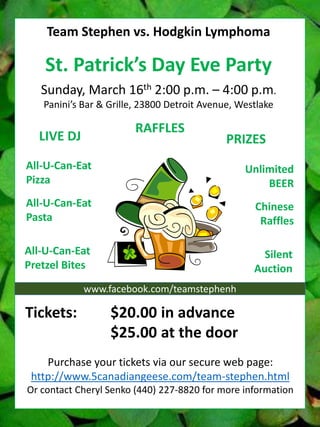 Team Stephen vs. Hodgkin Lymphoma

St. Patrick’s Day Eve Party
Sunday, March 16th 2:00 p.m. – 4:00 p.m.
Panini’s Bar & Grille, 23800 Detroit Avenue, Westlake

RAFFLES

LIVE DJ

PRIZES

All-U-Can-Eat
Pizza

Unlimited
BEER

All-U-Can-Eat
Pasta

Chinese
Raffles

All-U-Can-Eat
Pretzel Bites

Silent
Auction

www.facebook.com/teamstephenh

Tickets:

$20.00 in advance
$25.00 at the door

Purchase your tickets via our secure web page:
http://www.5canadiangeese.com/team-stephen.html
Or contact Cheryl Senko (440) 227-8820 for more information

 
