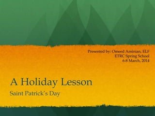 A Holiday Lesson
Saint Patrick’s Day
Presented by: Omeed Aminian, ELF
ETRC Spring School
6-8 March, 2014
 