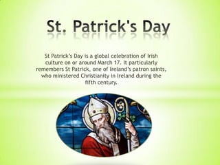 St Patrick’s Day is a global celebration of Irish
culture on or around March 17. It particularly
remembers St Patrick, one of Ireland’s patron saints,
who ministered Christianity in Ireland during the
fifth century.
 