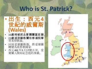 • 出 生 ： 西 元 4
世紀的威爾斯
(Wales)
• 16歲時被抓去愛爾蘭當奴隸。
• 22歲逃到蘇格蘭在修道院學
習基督教義。
• 回到愛爾蘭傳教，將愛爾蘭
轉變為基督教國家
• 西元461年3月17號去世，愛
爾蘭人開始紀念他的事蹟...