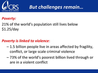 But challenges remain…
Poverty:
21% of the world’s population still lives below
$1.25/day
Poverty is linked to violence:
– 1.5 billion people live in areas affected by fragility,
conflict, or large scale criminal violence
– 73% of the world’s poorest billion lived through or
are in a violent conflict
 