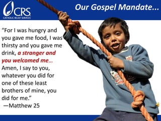 “For I was hungry and
you gave me food, I was
thirsty and you gave me
drink, a stranger and
you welcomed me…
Amen, I say to you,
whatever you did for
one of these least
brothers of mine, you
did for me.”
—Matthew 25
Our Gospel Mandate...
 