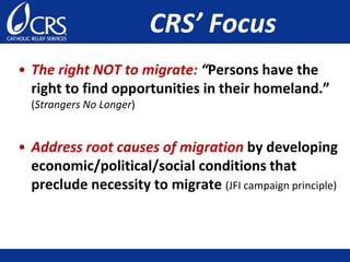 CRS’ Focus
• The right NOT to migrate: “Persons have the
right to find opportunities in their homeland.”
(Strangers No Longer)
• Address root causes of migration by developing
economic/political/social conditions that
preclude necessity to migrate (JFI campaign principle)
 