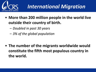 International Migration
• More than 200 million people in the world live
outside their country of birth.
– Doubled in past 30 years
– 3% of the global population
• The number of the migrants worldwide would
constitute the fifth most populous country in
the world.
 